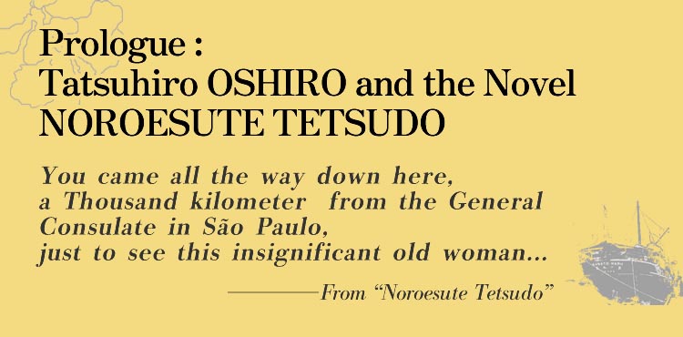 Prologue: Tatsuhiro OSHIRO and the Novel NOROESUTE TETSUDO You came all the way down here, a Thousand kilometers from the General Consulate in São Paulo, just to see this insignificant old woman...