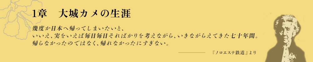 1章　大城カメの生涯 幾度か日本へ帰ってしまいたいと、いいえ、実をいえば毎日毎日そればかりを考えながら、いきながらえてきた七十年間。帰らなかったのではなく、帰れなかったにすぎない。・・・ -『ノロエステ鉄道』より