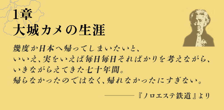 1章　大城カメの生涯 幾度か日本へ帰ってしまいたいと、いいえ、実をいえば毎日毎日そればかりを考えながら、いきながらえてきた七十年間。帰らなかったのではなく、帰れなかったにすぎない。・・・ -『ノロエステ鉄道』より
