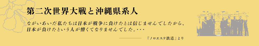 第二次世界大戦と沖縄県系人 ながいあいだ私たちは日本が戦争に負けたとは信じませんでしたから、日本が負けたという人が憎くてなりませんでした。・・・ -『ノロエステ鉄道』より