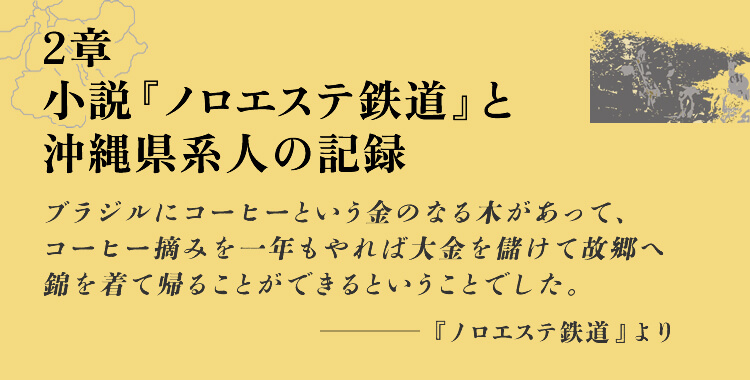2章　小説『ノロエステ鉄道』と沖縄県系人の記録ブラジルにコーヒーという金のなる木があって、コーヒー摘みを一年もやれば大金を儲けて故郷へ錦を着て帰ることができるということでした。-『ノロエステ鉄道』より