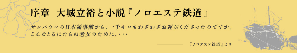 序章  大城立裕と小説『ノロエステ鉄道』 サンパウロの日本領事館から、一千キロもわざわざお運びくださったのですか。こんなとるにたらぬ老女のために、・・・ -『ノロエステ鉄道』より