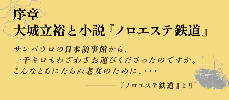 序章  大城立裕と小説『ノロエステ鉄道』 サンパウロの日本領事館から、一千キロもわざわざお運びくださったのですか。こんなとるにたらぬ老女のために、・・・ -『ノロエステ鉄道』より