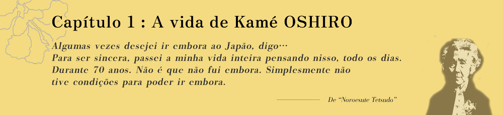 Capítulo 1: A vida de Kamé OSHIRO Algumas vezes desejei ir embora ao Japão, digo… Para ser sincera, passei a minha vida inteira pensando nisso, todo os dias. Durante 70 anos. Não é que não fui embora. Simplesmente não tive condições para poder ir embora.
