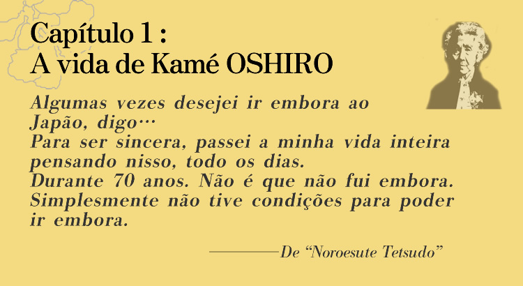 Capítulo 1: A vida de Kamé OSHIRO Algumas vezes desejei ir embora ao Japão, digo… Para ser sincera, passei a minha vida inteira pensando nisso, todo os dias. Durante 70 anos. Não é que não fui embora. Simplesmente não tive condições para poder ir embora.