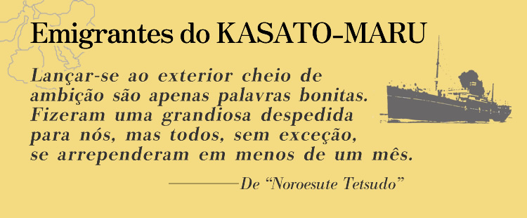 Emigrantes do KASATO-MARU
                Lançar-se ao exterior cheio de ambição são apenas palavras bonitas. Fizeram uma grandiosa despedida para nós, mas todos, sem exceção, se arrependeram em menos de um mês.
                