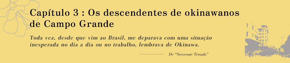 Capítulo 3: Os descendentes de okinawanos de Campo Grande
              Toda vez, desde que vim ao Brasil, me deparava com uma situação inesperada no dia a dia ou no trabalho, lembrava de Okinawa.
              
