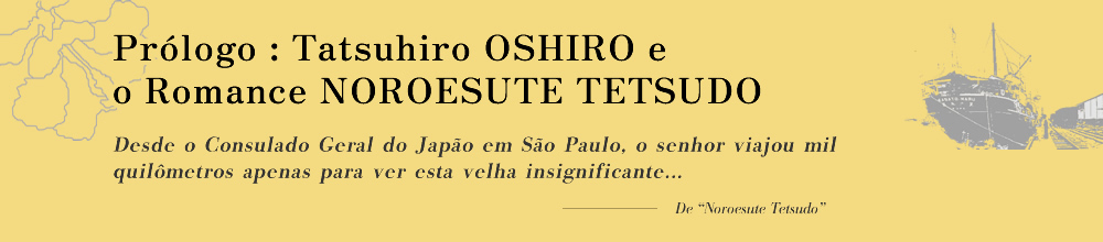 Prólogo: Tatsuhiro OSHIRO e o Romance NOROESUTE TETSUDO Desde o Consulado Geral do Japão em São Paulo, o senhor viajou mil quilômetros apenas para ver esta velha insignificante...